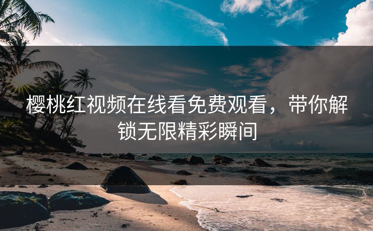 樱桃红视频在线看免费观看，带你解锁无限精彩瞬间