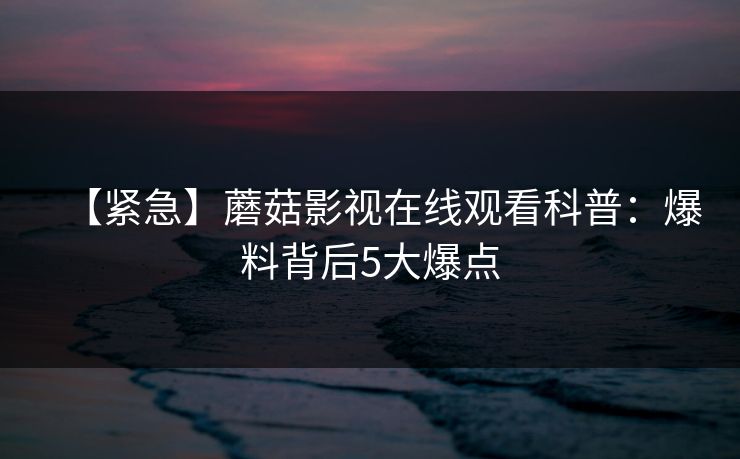【紧急】蘑菇影视在线观看科普：爆料背后5大爆点
