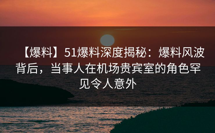 【爆料】51爆料深度揭秘：爆料风波背后，当事人在机场贵宾室的角色罕见令人意外