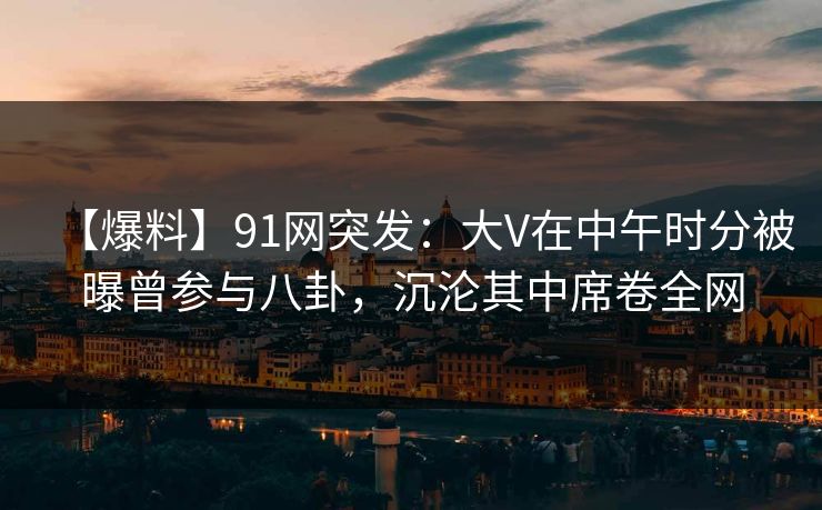【爆料】91网突发：大V在中午时分被曝曾参与八卦，沉沦其中席卷全网