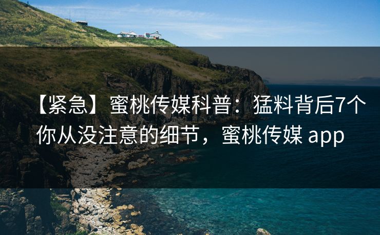 【紧急】蜜桃传媒科普：猛料背后7个你从没注意的细节，蜜桃传媒 app