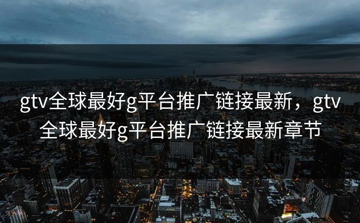 gtv全球最好g平台推广链接最新,gtv全球最好g平台推广链接最新章节 gtv全球最好g平台推广链接最新,gtv全球最好g平台推广链接最新章节