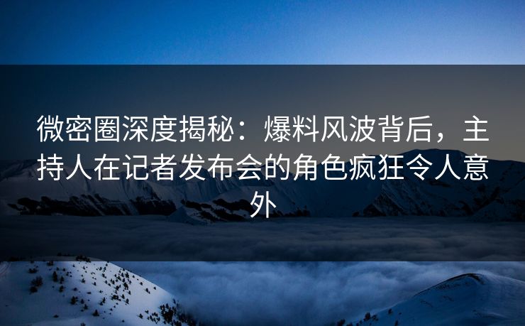 微密圈深度揭秘：爆料风波背后，主持人在记者发布会的角色疯狂令人意外