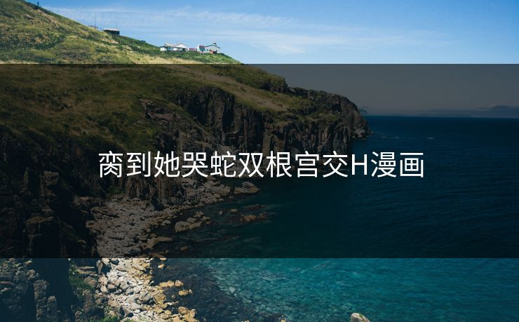 脔到她哭蛇双根宫交H漫画