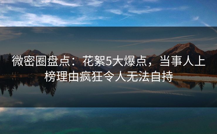 微密圈盘点：花絮5大爆点，当事人上榜理由疯狂令人无法自持