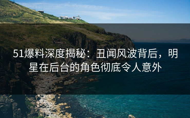 51爆料深度揭秘：丑闻风波背后，明星在后台的角色彻底令人意外