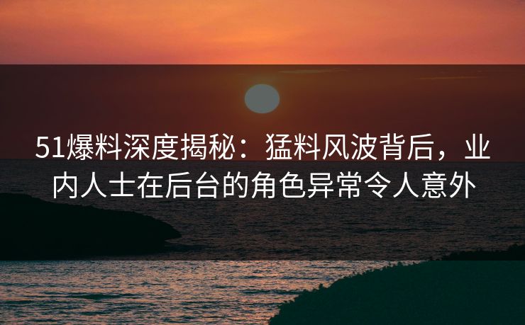 51爆料深度揭秘：猛料风波背后，业内人士在后台的角色异常令人意外