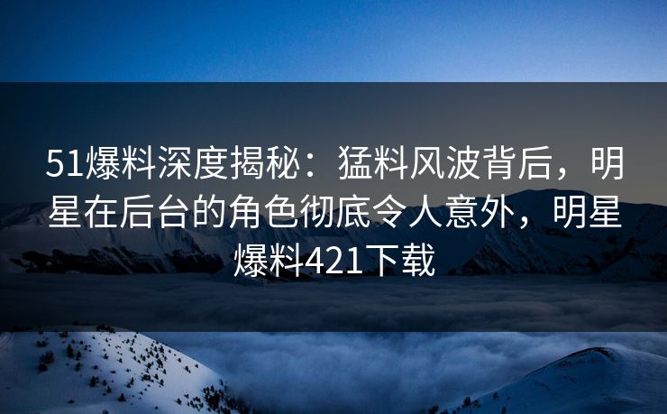 51爆料深度揭秘：猛料风波背后，明星在后台的角色彻底令人意外，明星爆料421下载