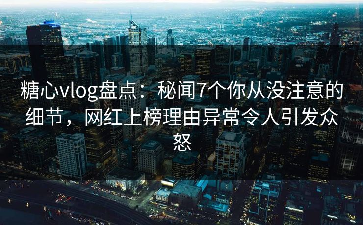 糖心vlog盘点：秘闻7个你从没注意的细节，网红上榜理由异常令人引发众怒
