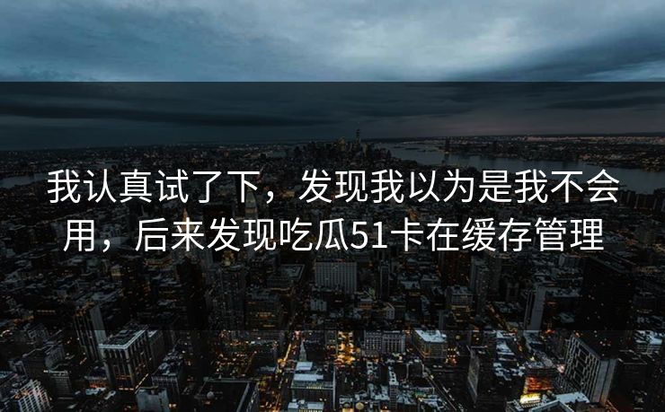 我认真试了下，发现我以为是我不会用，后来发现吃瓜51卡在缓存管理