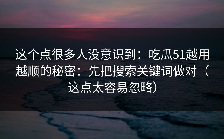 这个点很多人没意识到：吃瓜51越用越顺的秘密：先把搜索关键词做对（这点太容易忽略）