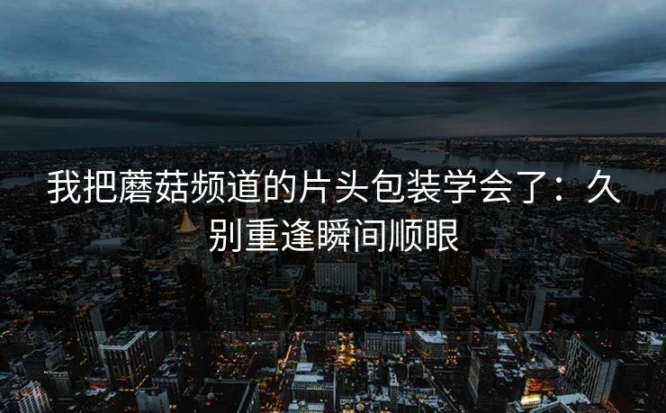 我把蘑菇频道的片头包装学会了：久别重逢瞬间顺眼
