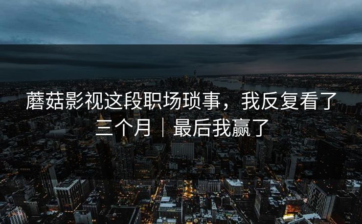 蘑菇影视这段职场琐事，我反复看了三个月｜最后我赢了