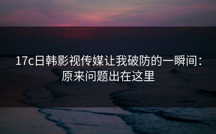 17c日韩影视传媒让我破防的一瞬间：原来问题出在这里