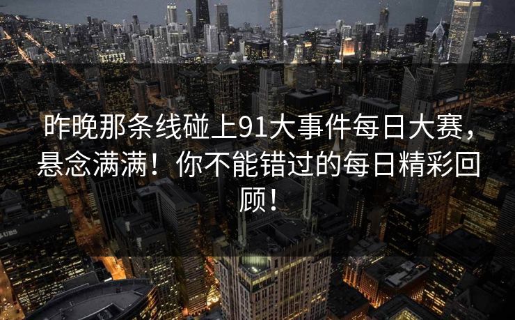 昨晚那条线碰上91大事件每日大赛，悬念满满！你不能错过的每日精彩回顾！