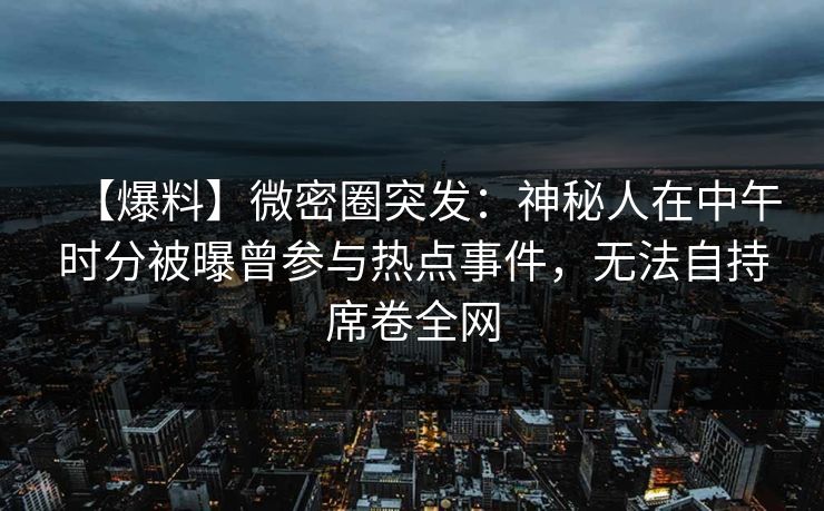 【爆料】微密圈突发：神秘人在中午时分被曝曾参与热点事件，无法自持席卷全网